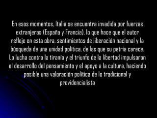 En esos momentos, Italia se encuentra invadida por fuerzas extranjeras (España y Francia), lo que hace que el autor refleje en esta obra, sentimientos de liberación nacional y la búsqueda de una unidad política, de las que su patria carece. La lucha contra la tiranía y el triunfo de la libertad impulsaran el desarrollo del pensamiento y el apoyo a la cultura, haciendo posible una valoración política de lo tradicional y providencialista 