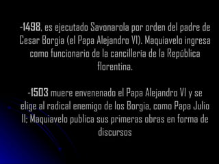- 1498 , es ejecutado Savonarola por orden del padre de Cesar Borgia (el Papa Alejandro VI). Maquiavelo ingresa como funcionario de la cancillería de la República florentina. - 1503  muere envenenado el Papa Alejandro VI y se elige al radical enemigo de los Borgia, como Papa Julio II; Maquiavelo publica sus primeras obras en forma de discursos 