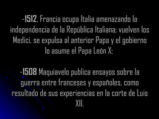 - 1512 , Francia ocupa Italia amenazando la independencia de la República Italiana; vuelven los Medici, se expulsa al anterior Papa y el gobierno lo asume el Papa León X;  - 1508  Maquiavelo publica ensayos sobre la guerra entre franceses y españoles, como resultado de sus experiencias en la corte de Luis XII. 
