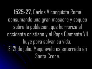 1525-27 , Carlos V conquista Roma consumando una gran masacre y saqueo sobre la población, que horroriza al occidente cristiano y el Papa Clemente VII huye para salvar su vida.  El 21 de julio, Maquiavelo es enterrado en Santa Croce. 