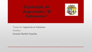 El principio de
Arquímedes “El
Submarino”
Titulación: Ingeniería en Alimentos
Nombre:
Jessenia Maribel Guayllas.
 