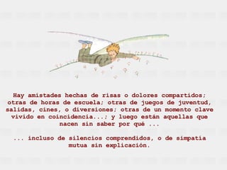 Hay amistades hechas de risas o dolores compartidos; otras de horas de escuela; otras de juegos de juventud, salidas, cines, o diversiones; otras de un momento clave vivido en coincidencia...; y luego están aquellas que nacen sin saber por qué ... ... incluso de silencios comprendidos, o de simpatía mutua sin explicación. 