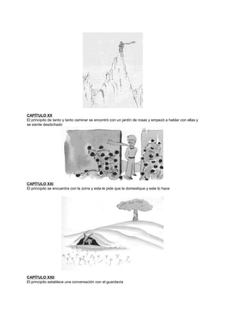 CAPÍTULO XX
El principito de tanto y tanto caminar se encontró con un jardín de rosas y empezó a hablar con ellas y
se siente desdichado
CAPÍTULO XXI
El principito se encuentra con la zorra y esta le pide que la domestique y este lo hace
CAPÍTULO XXII
El principito establece una conversación con el guardavía
 