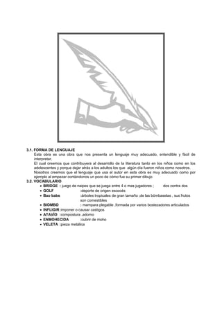 3.1. FORMA DE LENGUAJE
Esta obra es una obra que nos presenta un lenguaje muy adecuado, entendible y fácil de
interpretar.
El cual creemos que contribuyera al desarrollo de la literatura tanto en los niños como en los
adolescentes y porque dejar atrás a los adultos los que algún día fueron niños como nosotros.
Nosotros creemos que el lenguaje que usa el autor en esta obra es muy adecuado como por
ejemplo al empezar contándonos un poco de cómo fue su primer dibujo
3.2. VOCABULARIO
• BRIDGE : juego de naipes que se juega entre 4 o mas jugadores ; dos contra dos
• GOLF :deporte de origen escocés
• Bao babs :árboles tropicales de gran tamaño ;de las bómbaselas , sus frutos
son comestibles
• BIOMBO : mampara plegable ,formada por varios bostezadores articulados
• INFLIGIR:imponer o causar castigos
• ATAVÍO :compostura ,adorno
• ENMOHECIDA :cubrir de moho
• VELETA :pieza metálica
 