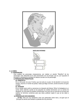 ANÁLISIS INTERNO
4. LA OBRA
4.1 PERSONAJES
Para analizar los personajes empezaremos, por realizar un estudio "filosófico" de los
personajes más relevantes de la obra terminando con el principal, que es, por supuesto el
principito e intentaremos averiguar la relación de este con los personajes.
a) PERSONAJES PRINCIPALES:
EL PRINCIPITO:
Es un niño joven, de unos 12 años, que vive solo en un país. Un día decidió ir en busca de
amigos, recorrió un montón de países, hasta que llegó a la tierra, donde encontró una gran
amistad.
EL AVIADOR:
Era un adulto quien sufrió un percance en el desierto del Sahara “África” el trabajaba en un
correo aéreo además cuando el era pequeño los adultos terminaron con su carrera de
dibujante, por otra parte los adultos comprendían muy poco por lo cual todo se le tenia que
explicar en términos numéricos para que éstos pudieran captar lo que se les daba a
entender.
b) PERSONAJES SECUNDARIOS:
_ El Rey: Éste era muy fantasioso creía que gobernaba sobre todo y al igual que el
principito se sentía solo también su planeta era muy diminuto.
 