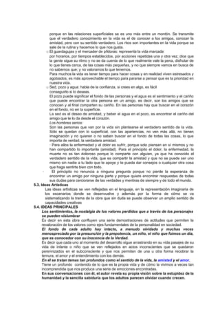 porque en las relaciones superficiales se es uno más entre un montón. Se transmite
que el verdadero conocimiento en la vida es el de conocer a los amigos, conocer la
amistad, pero con su sentido verdadero. Los ritos son importantes en la vida porque se
sale de la rutina y hacemos lo que nos gusta.
o El guardagujas y el mercader de píldoras: representa la vida marcada
por horarios, por tiempos establecidos, por acciones repetidas una y otra vez; dice que
la gente sigue su ritmo y no se da cuenta de lo que realmente vale la pena, disfrutar de
lo que tienes cerca, de las cosas más pequeñas, y no que siempre vamos en busca de
no sabemos que; y no valoramos lo que tenemos.
Para muchos la vida es tener tiempo para hacer cosas y en realidad viven estresados y
agobiados, es más aprovechable el tiempo para pararse a pensar que es la prioridad en
nuestra vida.
o Sed, pozo y agua: habla de la confianza, si crees en algo, es fácil
conseguirlo si lo deseas.
El pozo puede significar el fondo de las personas y el agua es el sentimiento y el cariño
que puede encontrar la otra persona en un amigo, es decir, son los amigos que se
conocen y al final comparten su cariño. En las personas hay que buscar en el corazón
en el fondo, no en la superficie.
La sed es el deseo de amistad, y beber el agua en el pozo, es encontrar el cariño del
amigo que te lo da desde el corazón.
Los hombres serios:
Son las personas que van por la vida sin plantearse el verdadero sentido de la vida.
Sólo se quedan con lo superficial, con las apariencias, no ven más allá, no tienen
imaginación y no quieren o no saben buscar en el fondo de todas las cosas, lo que
importa de verdad, la verdadera amistad.
· Para ellos la enfermedad y el dolor es sufrir, porque solo piensan en sí mismos y no
han compartido lo importante (amistad). Para el principito el dolor, la enfermedad, la
muerte no es tan doloroso porque lo comparte con alguien, ya que ha conocido el
verdadero sentido de la vida, que es compartir la amistad y que no se puede ser uno
mismo sin nadie a tu lado que te apoye y te pueda dar consejos o cualquier otra cosa
que haga sentirte bien con todo.
· El principito no renuncia a ninguna pregunta porque no pierde la esperanza de
encontrar un amigo por ninguna parte y porque quiere encontrar respuestas de todas
sus dudas para cerciorarse de las verdades y mentiras de siempre y de todo el mundo.
5.3. Ideas Artísticas
Las ideas artísticas se ven reflejadas en el lenguaje, en la representación imaginaria de
los escenarios donde se desenvuelve y además por la forma de cómo se va
sistematizando la trama de la obra que sin duda se puede observar un amplio sentido de
capacidades creativas
5.4. IDEAS PRINCIPALES
Los sentimientos, la nostalgia de los valores perdidos que a través de los personajes
se pueden vislumbrar
Es decir en esta obra confluyen una serie demostraciones de actitudes que permiten la
revaloración de los valores como ejes fundamentales de la personalidad en sociedad.
El fondo de cada adulto hay intacto, a menudo olvidado y muchas veces
menospreciado por la presunción y la prepotencia, un niño, el niño que fuimos un día,
que es conocedor con su inocencia de la Verdad.
Es decir que cada uno al momento del desarrollo sigue arrastrando en su vida pasajes de su
vida de infante o niño que se ven reflejados en actos inconscientes que se quedaron
perennizados en el subconsciente y que nos permiten de una u otra forma recobrar la
ternura, el amor y el entendimiento con los demás.
En él se tratan temas tan profundos como el sentido de la vida, la amistad y el amor.
Tiene un profundo contenido de lo que es la propia vida y de cómo la vivimos a veces tan
incomprendida que nos produce una serie de emociones encontradas.
En sus conversaciones con él, el autor revela su propia visión sobre la estupidez de la
humanidad y la sencilla sabiduría que los adultos parecen olvidar cuando crecen.
 