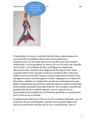 Téllez Becerra Mónica Lizeth 3C #34
3
5
El aprendió a conocer una flor habían flores adornadas con
una sola fila de pétalos aparecían en la mañana y
desaparecían en la tarde apareció una flor que el principito
admiraba y no le quietaba la mira y al ver al crecer ese capullo
pero la flor no acabada de dar su belleza su misteriosa
aparición duro muchos días después de los días la flor salió
cuando salió el sol cuando se dieron cuenta la flor comenzó
hablar que era una flor buena y el principito fue a buscar una
manguera para rociarle agua a la flor empezaron a visitar los
planetas y estaban en el planeta quinto era más pequeños que
todos los planetas que habían visitado apenas cabían los faroles
el principito se quedó mirando el farol el principito recordó las
puestas del sol el principito seguía con su viaje lo que se
lamentaba el principito era no haberse quedado en ese planeta
pero lo decía en su mente .
El séptimo planeta fue la Tierra no era cualquier planeta era el
conjunto de seis continentes cuando el principito llego a la
tierra se sorprendió mucho de no ver a nadie pensó que se
Un día vi ponerse
cuarenta y tres
veces las puestas
del sol
 