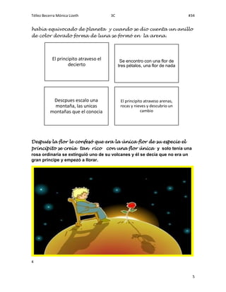 Téllez Becerra Mónica Lizeth 3C #34
4
5
había equivocado de planeta y cuando se dio cuenta un anillo
de color dorado forma de luna se formó en la arena.
Después la flor le confesó que era la única flor de su especie el
principito se creía tan rico con una flor única y solo tenía una
rosa ordinaria se extinguió uno de su volcanes y él se decía que no era un
gran príncipe y empezó a llorar.
El principito atraveso el
decierto
Se encontro con una flor de
tres pétalos, una flor de nada
Descpues escalo una
montaña, las unicas
montañas que el conocia
El principito atraveso arenas,
rocas y nieves y descubrio un
cambio
 