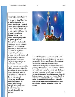 Téllez Becerra Mónica Lizeth 3C #34
5
5
Las estrllas comenzaron a brillar el
las vei como un sueño por la sed que
teniay la fiebre que le dio despues de
caminar se encontro con una
serpiente se erguia en direccion del
principito el avanzo mas rapido pero
la serpiente escucho el principito llego
al otro extremo se abrazaron y algo
sorprendete pasaba su mirada se perdio en la
lejania despues le decia que mirara al cielo y
que una de esas estrellas que pensara que
era el cuando reia el solo tendria estrellas
que sabian reir le dijo que siempre iba estar
contento al conocer un amigo y tener un
amigo.
En eso aparece el zorro
El zorro empezó hablar
con el principito el
principito le propuso al
zorro que jugara con él
porque anda triste el
zorro respondió que no
porque no estaba
domesticado el
principito le pregunto
al zorro que era
domesticar después le
pregunto tú no eres de
aquí el contesto que
buscaba a los hombres
el zorro le dijo que
cazaban y tenían
armas para el zorro el
príncipe solo era un
simple muchachito.
Después el príncipe se
encontró con un
comerciante que vendía
píldoras para quitar la
sed, el principito estaba
en el desierto había
escuchado la historia
del comerciante
bebiendo la última
gota del agua el
principito se hizo
amigo del zorro de
tanto caminar el
principito callo de
noche-
 