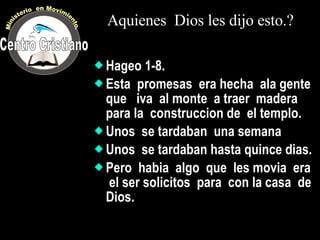 Aquienes  Dios les dijo esto.? Hageo 1-8. Esta  promesas  era hecha  ala gente  que  iva  al monte  a traer  madera  para la  construccion de  el templo. Unos  se tardaban  una semana Unos  se tardaban hasta quince dias. Pero  habia  algo  que  les movia  era  el ser solicitos  para  con la casa  de  Dios. Centro Cristiano Ministerio  en Movimiento. 