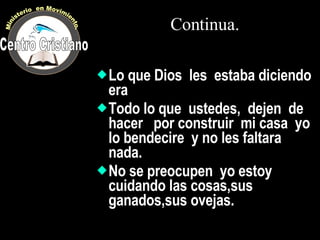Continua. Lo que Dios  les  estaba diciendo era Todo lo que  ustedes,  dejen  de hacer  por construir  mi casa  yo lo bendecire  y no les faltara nada. No se preocupen  yo estoy  cuidando las cosas,sus ganados,sus ovejas. Centro Cristiano Ministerio  en Movimiento. 