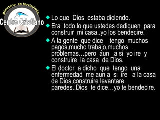 Lo que  Dios  estaba diciendo.  Era  todo lo que ustedes dediquen  para construir  mi casa..yo los bendecire. A la gente  que dice  tengo  muchos pagos,mucho trabajo,muchos problemas…pero  aun  a si  yo ire  y construire  la casa  de Dios. El doctor  a dicho  que  tengo  una enfermedad  me aun a  si  ire  a la casa  de Dios,construire levantare paredes..Dios  te dice…yo te bendecire. Centro Cristiano Ministerio  en Movimiento. 