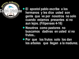 El  apostol pablo escribe  a los hermanos  y les dice  usted  son gente  que  ve por  nosotros  no solo  cuando  estamos  presentes  si no  aun lejos. (Filipenses 4-16) Nosotros  como pastores  no buscamos  dadivas  en usted  si no frutos.. Por  que  los frutos  solo  los dan  los arboles  que  llegan  a la madurez. Centro Cristiano Ministerio  en Movimiento. 
