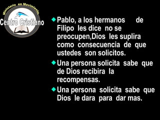 Pablo, a los hermanos  de  Filipo  les dice  no se preocupen,Dios  les suplira  como  consecuencia  de  que ustedes  son solicitos. Una persona solicita  sabe  que de Dios recibira  la recompensas. Una persona  solicita  sabe  que  Dios  le dara  para  dar mas. Centro Cristiano Ministerio  en Movimiento. 