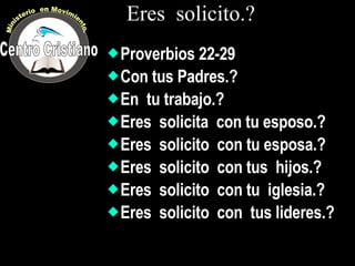 Eres  solicito.? Proverbios 22-29 Con tus Padres.? En  tu trabajo.? Eres  solicita  con tu esposo.? Eres  solicito  con tu esposa.? Eres  solicito  con tus  hijos.? Eres  solicito  con tu  iglesia.? Eres  solicito  con  tus lideres.? Centro Cristiano Ministerio  en Movimiento. 