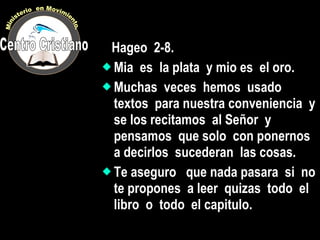 Hageo  2-8. Mia  es  la plata  y mio es  el oro. Muchas  veces  hemos  usado  textos  para nuestra conveniencia  y se los recitamos  al Señor  y  pensamos  que solo  con ponernos  a decirlos  sucederan  las cosas. Te aseguro  que nada pasara  si  no te propones  a leer  quizas  todo  el libro  o  todo  el capitulo. Centro Cristiano Ministerio  en Movimiento. 