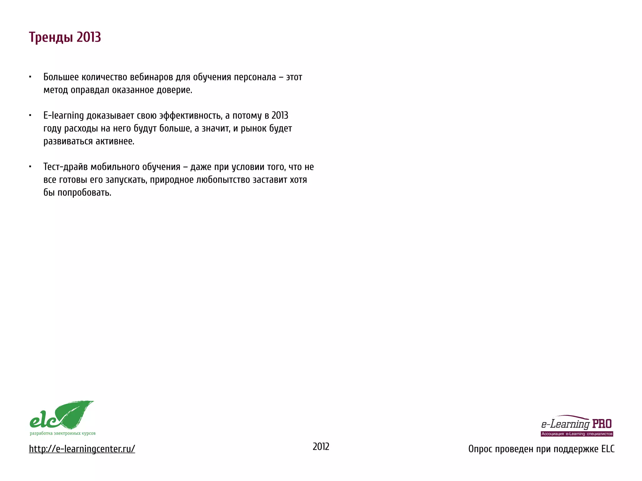 Тренды 2013

•	 Большее количество вебинаров для обучения персонала – этот
   метод оправдал оказанное доверие.

•	 E-learning доказывает свою эффективность, а потому в 2013
   году расходы на него будут больше, а значит, и рынок будет
   развиваться активнее.

•	 Тест-драйв мобильного обучения – даже при условии того, что не
   все готовы его запускать, природное любопытство заставит хотя
   бы попробовать.




http://e-learningcenter.ru/                                     2012   Опрос проведен при поддержке ELC
 