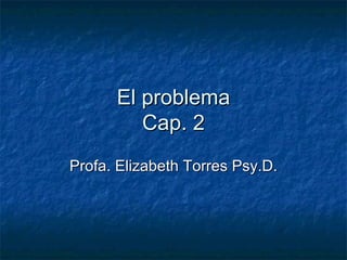El problema Cap. 2 Profa. Elizabeth Torres Psy.D. 