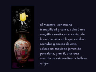 El Maestro, con mucha tranquilidad y calma, colocó una magnífica mesita en el centro de la enorme sala en la que estaban reunidos y encima de ésta, colocó un exquisito jarrón de porcelana, y en él, una rosa amarilla de extraordinaria belleza y dijo:   