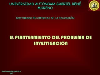 UNIVERSIDAD AUTÓNOMA GABRIEL RENÉ
                       MORENO

                    DOCTORADO EN CIENCIAS DE LA EDUCACIÓN




           EL PLANTEAMIENTO DEL PROBLEMA DE
                     INVESTIGACIÓN




Raúl Gustavo Eid Ayala Ph.D.
           2007
 