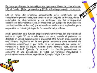 En todo problema de investigación aparecen ideas de tres clases:
[A] el fondo , [B] el generador y [C] la solución presunta , si existe.

[A] El fondo del problema generalmente está constituido por el
conocimiento preexistente, que consiste en un conjunto de hechos, datos o
resultados de observaciones y, en particular, por los presupuestos
específicos del problema o sea, afirmaciones (un cuerpo de enunciados de
teoría o también de hechos) que están de un modo u otro implicadas, pero
no puestas en tela de juicio por la formulación del problema .

[B] El generador es la función preposicional suministrada por el problema al
aplicar el signo “?” una o más veces, es decir, cuando el problema se
desglosa en varios subproblemas o preguntas. Una función proposicional es
una fórmula lingüística en la que puede moldearse gran variedad de
contenidos específicos, y, por tanto, no es un enunciado que puede ser
verdadero o falso en alguna medida; dicha fórmula, pues, carece de
contenido factual. Ejemplo: “X es azul” . La función proposicional se
convierte en una proposición, si todas las variables individuales y
predicativas toman valores específicos. Ejemplo: “algún X es azul”




                                                                               11
 