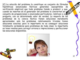 [C] La solución del problema la constituye un conjunto de fórmulas
hipotéticas (enunciados fácticos generales susceptibles de
verificación empírica) que todo problema tiende a producir y que,
cuando se insertan en el generador del problema lo convierten en un
conjunto de proposiciones o enunciados particulares, relativos a cada
pregunta, con un determinado valor de verdad. La mayoría de los
problemas de la ciencia fáctica tienen soluciones meramente
aproximadas; solo los problemas relativamente triviales tienen
soluciones exactas; pero lo importante no es conseguir soluciones
totalmente verdaderas para problemas de toda clase: lo importante
es tener medios para corregir errores e imprecisiones y perfeccionar
las soluciones disponibles.




                                                                        12
 