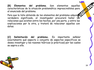 [B] Elementos del problema. Son elementos aquellas
características de la situación problemática imprescindibles para
el enunciado del problema.
Para que la lista obtenida de los elementos del problema adquiera
verdadero significado, el investigador procurará hallar las
relaciones que existen entre los hechos, por una parte, y entre las
explicaciones por la otra, y tratará de relacionar aquellos con
éstas.



[C] Delimitación del problema. Es importante señalar
exactamente qué aspecto o conjunto de aspectos específicos se
desea investigar y las razones teóricas (o prácticas) por las cuales
se aspira a ello.




                                                                       14
 