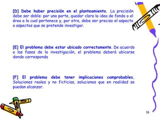 [D] Debe haber precisión en el planteamiento. La precisión
debe ser doble: por una parte, quedar clara la idea de fondo o el
área a la cual pertenece y, por otra, debe ser preciso el aspecto
o aspectos que se pretende investigar.




[E] El problema debe estar ubicado correctamente. De acuerdo
a las fases de la investigación, el problema deberá ubicarse
donde corresponda




[F] El problema debe tener implicaciones comprobables.
Soluciones reales y no ficticias, soluciones que en realidad se
puedan alcanzar.




                                                                    16
 