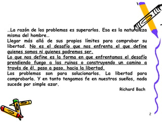 …La razón de los problemas es superarlos. Esa es la naturaleza
misma del hombre…
Llegar más allá de sus propios límites para comprobar su
libertad. No es el desafío que nos enfrenta el que define
quienes somos ni quienes podremos ser.
Lo que nos define es la forma en que enfrentamos el desafío
prendiendo fuego a las ruinas o construyendo un camino a
través de él, paso a paso, hacia la libertad.
Los problemas son para solucionarlos. La libertad para
comprobarla. Y en tanto tengamos fe en nuestros sueños, nada
sucede por simple azar.
                                                 Richard Bach




                                                                 2
 