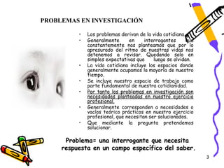 PROBLEMAS EN INVESTIGACIÓN

          •   Los problemas derivan de la vida cotidiana.
          •   Generalmente      en     interrogantes      que
              constantemente nos planteamos que por lo
              apresurado del ritmo de nuestras vidas nos
              detenemos a revisar. Quedando solo en
              simples expectativas que     luego se olvidan.
          •   La vida cotidiana incluye los espacios donde
              generalmente ocupamos la mayoría de nuestro
              tiempo.
          •   Se incluye nuestro espacio de trabajo como
              parte fundamental de nuestra cotidianidad.
          •   Por tanto los problemas en investigación son
              necesidades planteadas en nuestro ejercicio
              profesional.
          •   Generalmente corresponden a necesidades o
              vacíos teórico prácticos en nuestro ejercicio
              profesional, que necesitan ser solucionados.
          •   Que mediante la pregunta pretendemos
              solucionar.

      Problema= una interrogante que necesita
     respuesta en un campo específico del saber.
                                                                3
 