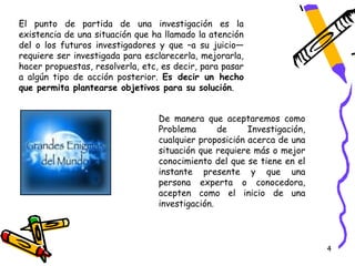 El punto de partida de una investigación es la
existencia de una situación que ha llamado la atención
del o los futuros investigadores y que –a su juicio—
requiere ser investigada para esclarecerla, mejorarla,
hacer propuestas, resolverla, etc, es decir, para pasar
a algún tipo de acción posterior. Es decir un hecho
que permita plantearse objetivos para su solución.


                                  De manera que aceptaremos como
                                  Problema       de     Investigación,
                                  cualquier proposición acerca de una
                                  situación que requiere más o mejor
                                  conocimiento del que se tiene en el
                                  instante presente y que una
                                  persona experta o conocedora,
                                  acepten como el inicio de una
                                  investigación.




                                                                         4
 