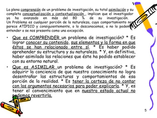 La plena comprensión de un problema de investigación, su total asimilación y su
completa conceptualización y contextualización , implican que el investigador
ya ha avanzado en más del 80 % de su investigación.
Un Problema es cualquier porción de la naturaleza, cuyo comportamiento nos
parece ATÍPICO y consiguientemente, o lo desconocemos, o no lo podemos
entender o se nos presenta como una excepción.

• Que es COMPRENDER un problema de investigación? * Es
  lograr conocer su contenido, sus elementos y la forma en que
  éstos se han relacionado entre sí. * Es haber podido
  aprehender su estructura y su naturaleza. * Y, en definitiva,
  haber asimilado las relaciones que éste ha podido establecer
  con su entorno natural.
• Que es ASIMILAR un problema de investigación? * Es
  adquirir la conciencia de que nuestro conocimiento no logra
  desentrañar las estructuras y comportamientos de esa
  porción de la realidad. * Es tener la certeza de no contar
  con los argumentos necesarios para poder explicarla. * Y, es
  tener el convencimiento que en nuestro estado actual no
  podemos revertirla.


                                                                                  5
 