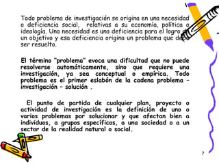 Todo problema de investigación se origina en una necesidad
o deficiencia social, relativas a su economía, política o
ideología. Una necesidad es una deficiencia para el logro de
un objetivo y esa deficiencia origina un problema que debe
ser resuelto.

El término “problema” evoca una dificultad que no puede
resolverse automáticamente, sino que requiere una
investigación, ya sea conceptual o empírica. Todo
problema es el primer eslabón de la cadena problema –
investigación – solución .

  El punto de partida de cualquier plan, proyecto o
actividad de investigación es la definición de uno o
varios problemas por solucionar y que afectan bien a
individuos, a grupos específicos, a una sociedad o a un
sector de la realidad natural o social.


                                                               7
 