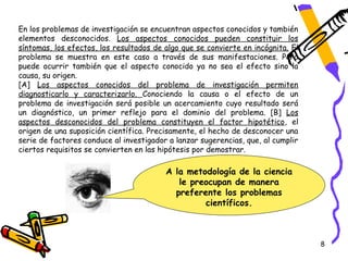 En los problemas de investigación se encuentran aspectos conocidos y también
elementos desconocidos. Los aspectos conocidos pueden constituir los
síntomas, los efectos, los resultados de algo que se convierte en incógnita. El
problema se muestra en este caso a través de sus manifestaciones. Pero
puede ocurrir también que el aspecto conocido ya no sea el efecto sino la
causa, su origen.
[A] Los aspectos conocidos del problema de investigación permiten
diagnosticarlo y caracterizarlo. Conociendo la causa o el efecto de un
problema de investigación será posible un acercamiento cuyo resultado será
un diagnóstico, un primer reflejo para el dominio del problema. [B] Los
aspectos desconocidos del problema constituyen el factor hipotético, el
origen de una suposición científica. Precisamente, el hecho de desconocer una
serie de factores conduce al investigador a lanzar sugerencias, que, al cumplir
ciertos requisitos se convierten en las hipótesis por demostrar.

                                         A la metodología de la ciencia
                                            le preocupan de manera
                                           preferente los problemas
                                                  científicos.



                                                                                  8
 