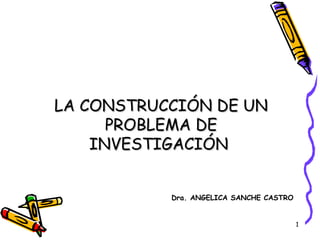 LA CONSTRUCCIÓN DE UN
      PROBLEMA DE
    INVESTIGACIÓN


           Dra. ANGELICA SANCHE CASTRO


                                         1
 
