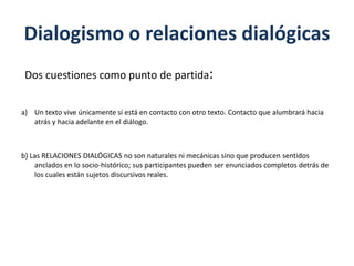 Dialogismo o relaciones dialógicas
Dos cuestiones como punto de partida:
a) Un texto vive únicamente si está en contacto con otro texto. Contacto que alumbrará hacia
atrás y hacia adelante en el diálogo.
b) Las RELACIONES DIALÓGICAS no son naturales ni mecánicas sino que producen sentidos
anclados en lo socio-histórico; sus participantes pueden ser enunciados completos detrás de
los cuales están sujetos discursivos reales.
 
