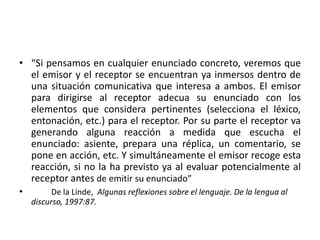 • “Si pensamos en cualquier enunciado concreto, veremos que
el emisor y el receptor se encuentran ya inmersos dentro de
una situación comunicativa que interesa a ambos. El emisor
para dirigirse al receptor adecua su enunciado con los
elementos que considera pertinentes (selecciona el léxico,
entonación, etc.) para el receptor. Por su parte el receptor va
generando alguna reacción a medida que escucha el
enunciado: asiente, prepara una réplica, un comentario, se
pone en acción, etc. Y simultáneamente el emisor recoge esta
reacción, si no la ha previsto ya al evaluar potencialmente al
receptor antes de emitir su enunciado”
• De la Linde, Algunas reflexiones sobre el lenguaje. De la lengua al
discurso, 1997:87.
 