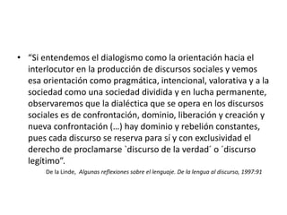 • “Si entendemos el dialogismo como la orientación hacia el
interlocutor en la producción de discursos sociales y vemos
esa orientación como pragmática, intencional, valorativa y a la
sociedad como una sociedad dividida y en lucha permanente,
observaremos que la dialéctica que se opera en los discursos
sociales es de confrontación, dominio, liberación y creación y
nueva confrontación (…) hay dominio y rebelión constantes,
pues cada discurso se reserva para sí y con exclusividad el
derecho de proclamarse `discurso de la verdad´ o ´discurso
legítimo”.
De la Linde, Algunas reflexiones sobre el lenguaje. De la lengua al discurso, 1997:91
 