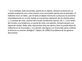 “ En la realidad, todo enunciado, aparte de su objeto, siempre contesta (en un
sentido amplio) de una u otra manera a los enunciados ajenos que le preceden. El
hablante no es un Adán , por lo tanto el objeto mismo de su discurso se convierte
inevitablemente en un foro donde se encuentran opiniones de los interlocutores
(…) o puntos de vista, visiones del mundo, tendencias, teorías, etc. (…) Una visión
del mundo, una tendencia, un punto de vista, una opinión, siempre poseen una
expresión verbal. Todos ellos representan discurso ajeno y éste no puede dejar de
reflejarse en el enunciado (…) La alusión más ligera a un enunciado ajeno confiere
al discurso su carácter dialógico” ( Bajtín, M. (1987) El problema de los géneros
discursivos)
 