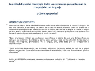 La unidad discursiva contempla todos los elementos que conforman la
complejidad del lenguaje
¿ Cómo agruparlos?
GÉNEROS DISCURSIVOS
“ Las diversas esferas de la actividad humana están todas relacionadas con el uso de la lengua. Por
eso está claro que el carácter y las formas de su uso son tan multiformes como las esferas de la
actividad humana lo cual en nada contradice a la unidad nacional de la lengua. El uso de la lengua
se lleva a cabo en forma de enunciados (orales o escritos) concretos y singulares que pertenecen a
los participantes de una u otra esfera de la praxis humana”.
“Estos enunciados reflejan las condiciones específicas y el objeto de cada una de las esferas, no
solo por su contenido (temático) y por su estilo verbal, o sea por la selección de los recursos
léxicos, fraseológicos, gramaticales de la lengua, sino, ante todo por su composición o
estructuración”.
“Cada enunciado separado es, por supuesto, individual, pero cada esfera del uso de la lengua
elabora sus propios tipos relativamente estables de enunciados, a los que denominamos géneros
discursivos”.
Bajtín, M. (2002) El problema de los géneros discursivos, en Bajtín, M. “Estética de la creación
verbal”.
 