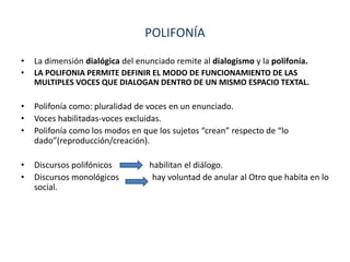 POLIFONÍA
• La dimensión dialógica del enunciado remite al dialogismo y la polifonía.
• LA POLIFONIA PERMITE DEFINIR EL MODO DE FUNCIONAMIENTO DE LAS
MULTIPLES VOCES QUE DIALOGAN DENTRO DE UN MISMO ESPACIO TEXTAL.
• Polifonía como: pluralidad de voces en un enunciado.
• Voces habilitadas-voces excluidas.
• Polifonía como los modos en que los sujetos “crean” respecto de “lo
dado”(reproducción/creación).
• Discursos polifónicos habilitan el diálogo.
• Discursos monológicos hay voluntad de anular al Otro que habita en lo
social.
 