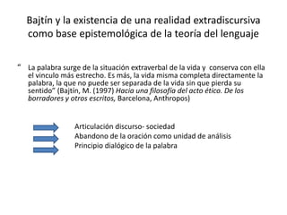 Bajtín y la existencia de una realidad extradiscursiva
como base epistemológica de la teoría del lenguaje
“ La palabra surge de la situación extraverbal de la vida y conserva con ella
el vinculo más estrecho. Es más, la vida misma completa directamente la
palabra, la que no puede ser separada de la vida sin que pierda su
sentido” (Bajtín, M. (1997) Hacia una filosofía del acto ético. De los
borradores y otros escritos, Barcelona, Anthropos)
Articulación discurso- sociedad
Abandono de la oración como unidad de análisis
Principio dialógico de la palabra
 
