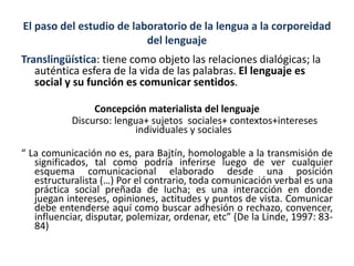 El paso del estudio de laboratorio de la lengua a la corporeidad
del lenguaje
Translingüística: tiene como objeto las relaciones dialógicas; la
auténtica esfera de la vida de las palabras. El lenguaje es
social y su función es comunicar sentidos.
Concepción materialista del lenguaje
Discurso: lengua+ sujetos sociales+ contextos+intereses
individuales y sociales
“ La comunicación no es, para Bajtín, homologable a la transmisión de
significados, tal como podría inferirse luego de ver cualquier
esquema comunicacional elaborado desde una posición
estructuralista (…) Por el contrario, toda comunicación verbal es una
práctica social preñada de lucha; es una interacción en donde
juegan intereses, opiniones, actitudes y puntos de vista. Comunicar
debe entenderse aquí como buscar adhesión o rechazo, convencer,
influenciar, disputar, polemizar, ordenar, etc” (De la Linde, 1997: 83-
84)
 