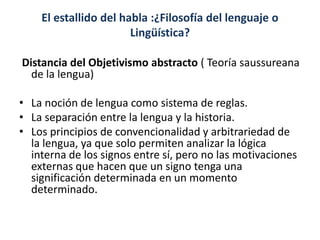 El estallido del habla :¿Filosofía del lenguaje o
Lingüística?
Distancia del Objetivismo abstracto ( Teoría saussureana
de la lengua)
• La noción de lengua como sistema de reglas.
• La separación entre la lengua y la historia.
• Los principios de convencionalidad y arbitrariedad de
la lengua, ya que solo permiten analizar la lógica
interna de los signos entre sí, pero no las motivaciones
externas que hacen que un signo tenga una
significación determinada en un momento
determinado.
 