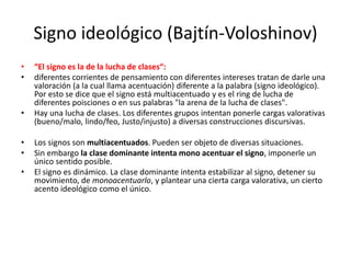 Signo ideológico (Bajtín-Voloshinov)
• “El signo es la de la lucha de clases“:
• diferentes corrientes de pensamiento con diferentes intereses tratan de darle una
valoración (a la cual llama acentuación) diferente a la palabra (signo ideológico).
Por esto se dice que el signo está multiacentuado y es el ring de lucha de
diferentes poisciones o en sus palabras "la arena de la lucha de clases".
• Hay una lucha de clases. Los diferentes grupos intentan ponerle cargas valorativas
(bueno/malo, lindo/feo, Justo/injusto) a diversas construcciones discursivas.
• Los signos son multiacentuados. Pueden ser objeto de diversas situaciones.
• Sin embargo la clase dominante intenta mono acentuar el signo, imponerle un
único sentido posible.
• El signo es dinámico. La clase dominante intenta estabilizar al signo, detener su
movimiento, de monoacentuarlo, y plantear una cierta carga valorativa, un cierto
acento ideológico como el único.
 