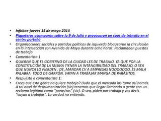 • Infobae-jueves 15 de mayo 2014
• Piqueteros acamparon sobre la 9 de Julio y provocaron un caos de tránsito en el
centro porteño
• Organizaciones sociales y partidos políticos de izquierda bloquearon la circulación
en la intersección con Avenida de Mayo durante ocho horas. Reclamaban puestos
de trabajo
• Comentarista 1
• QUIEREN QUE EL GOBIERNO DE LA CIUDAD LES DE TRABAJO, YA QUE POR LA
CONSTITUCIÓN DE LA MISMA TIENEN LA INTANGIBILIDAD DEL TRABAJO, O SEA
QUE NUNCA LO PÌERDEN . DE ,MANDAR CV A EMPRESAS NOOOOOOO, ES MALA
PALABRA. TODO DE GARRÓN. VAYAN A TRABAJAR MANGA DE PARÁSITOS.
• Respuesta a comentarista 1:
• Crees que esta gente no quiere trabajo? Dudo que el mercado los tome así nomás.
A tal nivel de deshumanización (sic) tenemos que llegar llamando a gente con un
reclamo legítimo como "parasitos" (sic). O sea, piden por trabajo y vos decís
"vayan a trabajar". La verdad no entiendo.
 