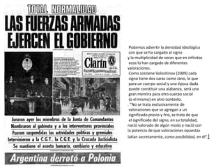 Podemos advertir la densidad ideológica
con que se ha cargado al signo
y la multiplicidad de voces que en infinitos
ecos lo han cargado de diferentes
valoraciones.
Como sostiene Voloshinov (2009) cada
signo tiene dos caras como Jano, lo que
para un cuerpo social y una época dada
puede constituir una alabanza, será una
gran mentira para otro cuerpo social
(o el mismo) en otro contexto.
. “No se trata exclusivamente de
valoraciones que se agregan a un
significado previo y frío, se trata de que
el significado del signo, en su totalidad,
nació valorado de algún modo y nació con
la potencia de que valoraciones opuestas
latían secretamente, como posibilidad, en él”.]
 