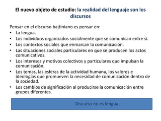 El nuevo objeto de estudio: la realidad del lenguaje son los
discursos
Pensar en el discurso bajtiniano es pensar en:
• La lengua.
• Los individuos organizados socialmente que se comunican entre sí.
• Los contextos sociales que enmarcan la comunicación.
• Las situaciones sociales particulares en que se producen los actos
comunicativos.
• Los intereses y motivos colectivos y particulares que impulsan la
comunicación.
• Los temas, las esferas de la actividad humana, los valores e
ideologías que promueven la necesidad de comunicación dentro de
la sociedad.
• Los cambios de significación al producirse la comunicación entre
grupos diferentes.
Discurso no es lengua
 