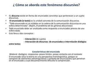 ¿ Cómo se aborda este fenómeno discursivo?
• EL discurso existe en forma de enunciados concretos que pertenecen a un sujeto
discursivo.
• El enunciado (o texto) es la unidad concreta de la comunicación discursiva.
• “Todo enunciado es un eslabón en la cadena de la comunicación discursiva en una
esfera determinada”. (Bajtín, El problema de los géneros discursivos)
• Todo enunciado debe ser analizado como respuesta a enunciados previos de una
esfera dada.
• Esto lleva a dos conceptos :
- Interacción de sujetos
- Interacción de discursos- de enunciados o interrelación dialógica
entre textos
Características del enunciado
Bilateral- dialógico- responsivo- posee límites- posee contacto con el contexto
El enunciado sitúa la teoría en una perspectiva translingüística, porque se
compone de elementos extralingüísticos ( contexto de enunciación) que penetran
en el enunciado y cuyo desconocimiento dificulta la comprensión.
 