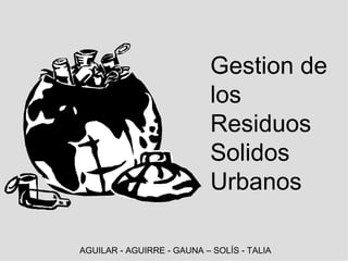 Gestion de los Residuos Solidos Urbanos AGUILAR - AGUIRRE - GAUNA – SOLÍS - TALIA 
